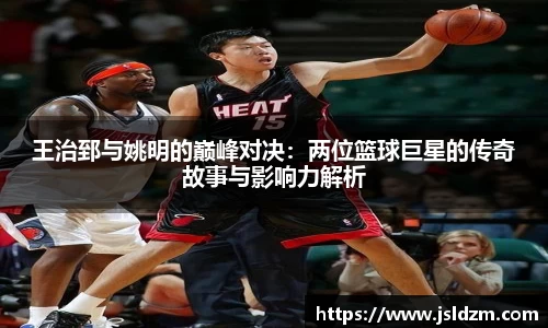 王治郅与姚明的巅峰对决：两位篮球巨星的传奇故事与影响力解析